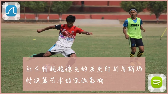 杜兰特超越德克的历史时刻与斯玛特投篮艺术的深远影响
