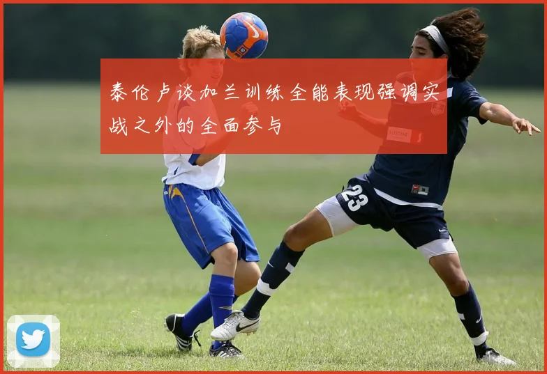 泰伦卢谈加兰训练全能表现强调实战之外的全面参与