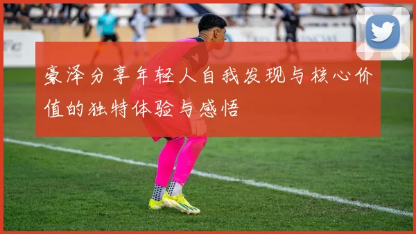 豪泽分享年轻人自我发现与核心价值的独特体验与感悟