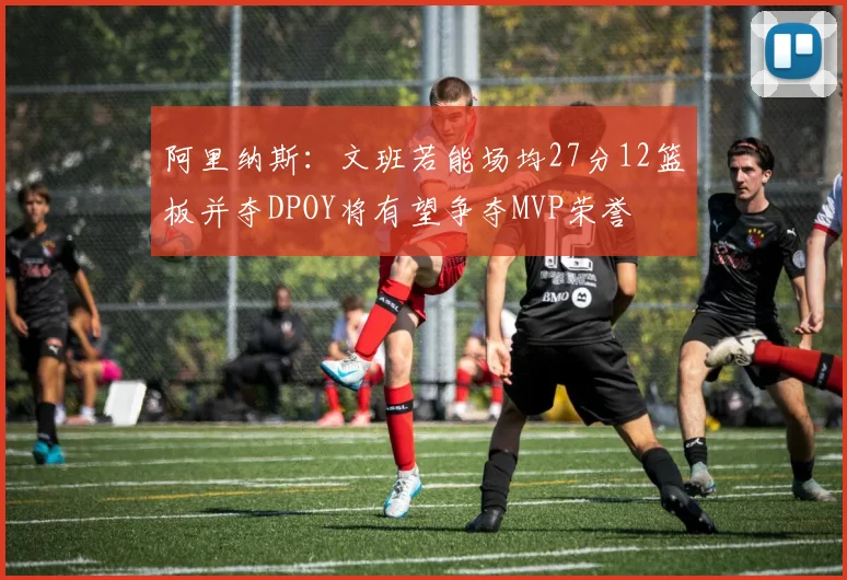 阿里纳斯：文班若能场均27分12篮板并夺DPOY将有望争夺MVP荣誉