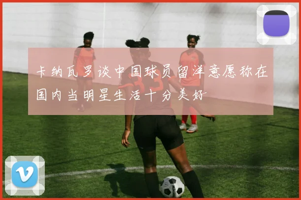 卡纳瓦罗谈中国球员留洋意愿称在国内当明星生活十分美好