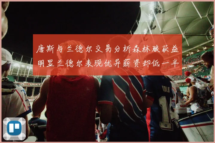 唐斯与兰德尔交易分析森林狼获益明显兰德尔表现优异薪资却低一半