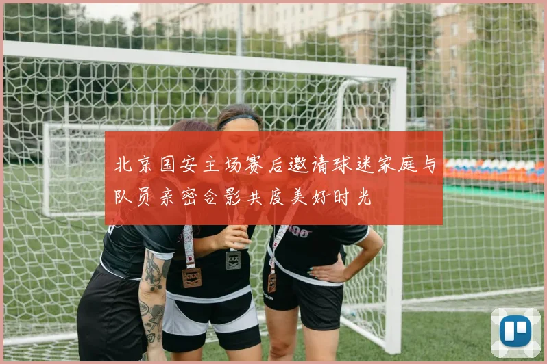 北京国安主场赛后邀请球迷家庭与队员亲密合影共度美好时光