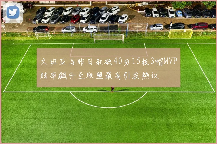 文班亚马昨日狂砍40分15板3帽MVP赔率飙升至联盟最高引发热议